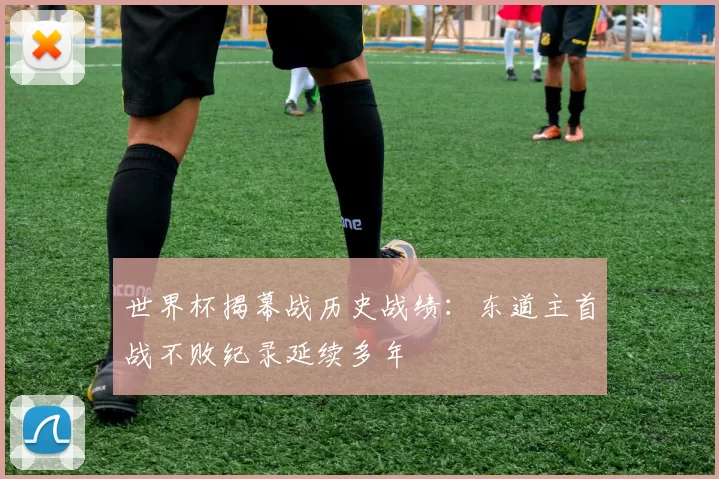 世界杯揭幕战历史战绩:东道主首战不败纪录延续多年