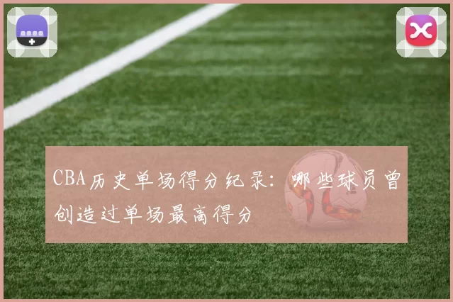 CBA历史单场得分纪录:哪些球员曾创造过单场最高得分