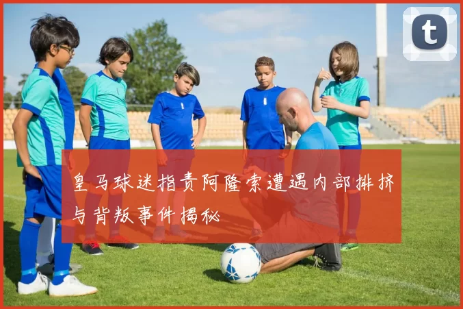 皇马球迷指责阿隆索遭遇内部排挤与背叛事件揭秘