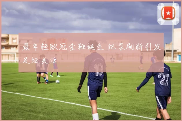 最年轻欧冠金靴诞生 纪录刷新引发足坛关注
