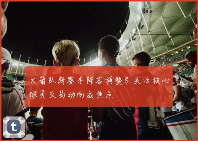 火箭队新赛季阵容调整引关注核心球员交易动向成焦点