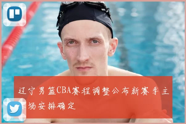 辽宁男篮CBA赛程调整公布新赛季主客场安排确定