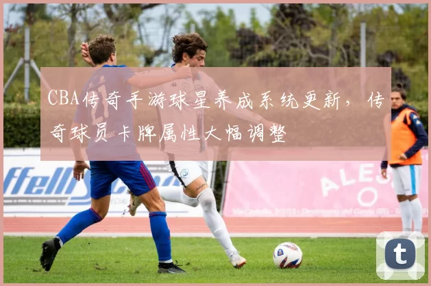 CBA传奇手游球星养成系统更新,传奇球员卡牌属性大幅调整
