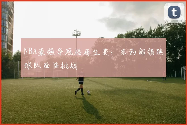 NBA豪强争冠格局生变,东西部领跑球队面临挑战
