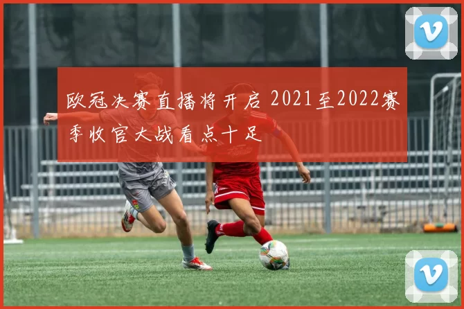 欧冠决赛直播将开启 2021至2022赛季收官大战看点十足