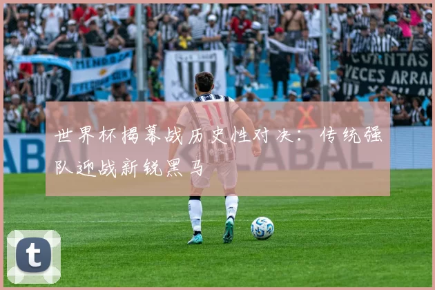 世界杯揭幕战历史性对决：传统强队迎战新锐黑马