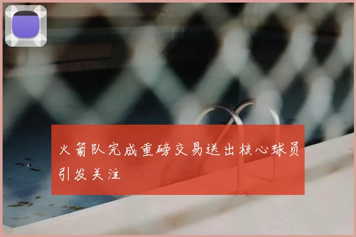 火箭队完成重磅交易送出核心球员引发关注