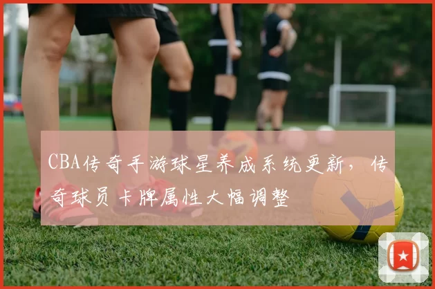 CBA传奇手游球星养成系统更新，传奇球员卡牌属性大幅调整
