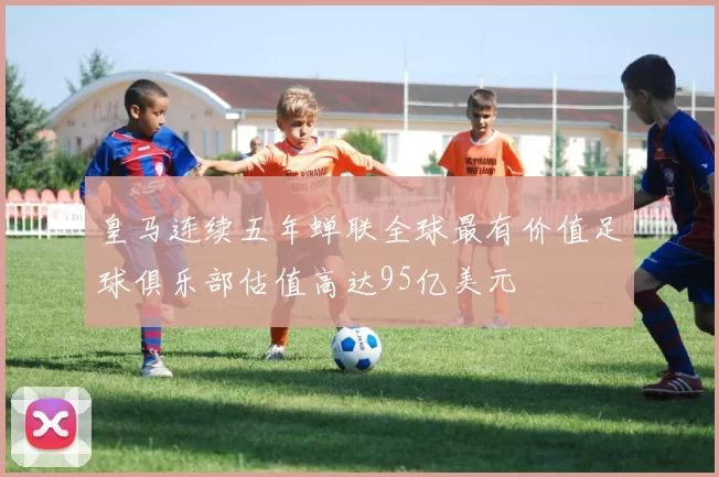 皇马连续五年蝉联全球最有价值足球俱乐部估值高达95亿美元