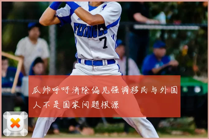 瓜帅呼吁消除偏见强调移民与外国人不是国家问题根源