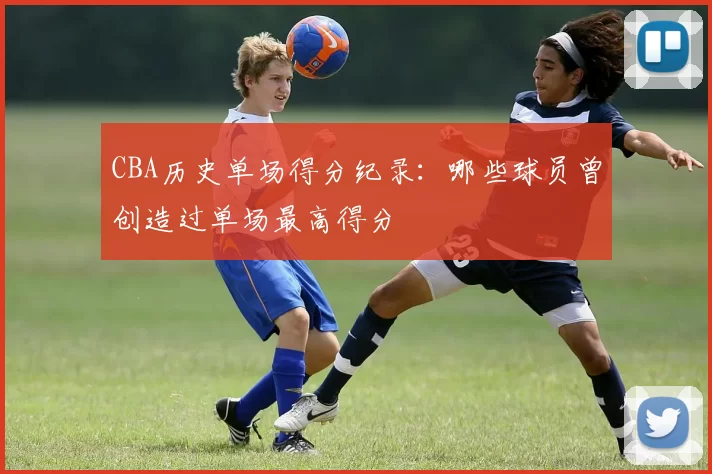 CBA历史单场得分纪录:哪些球员曾创造过单场最高得分