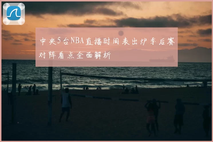 中央5台NBA直播时间表出炉季后赛对阵看点全面解析