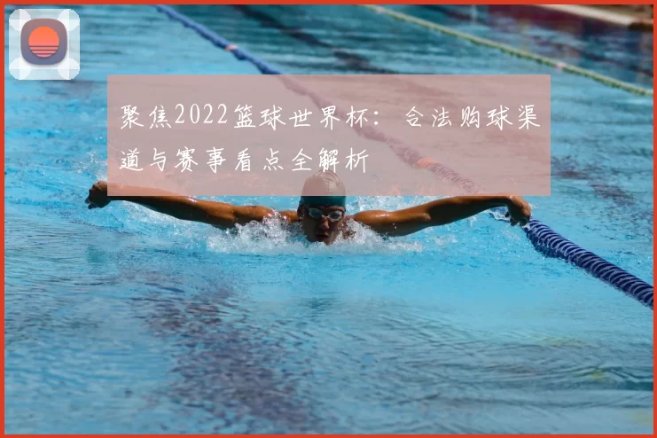 聚焦2022篮球世界杯：合法购球渠道与赛事看点全解析