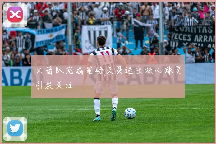 火箭队完成重磅交易送出核心球员引发关注