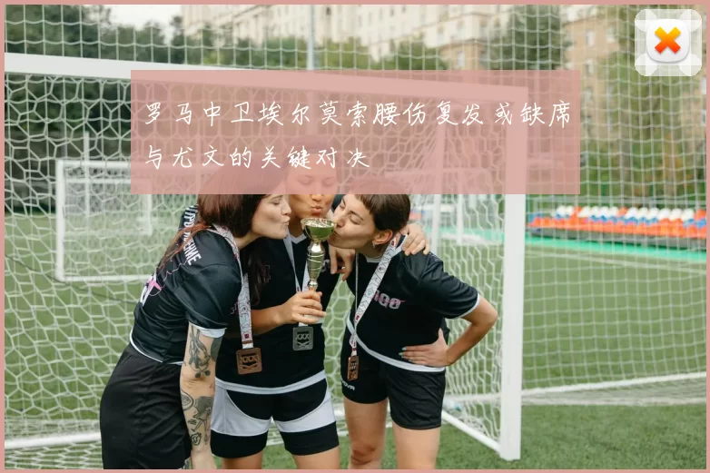 罗马中卫埃尔莫索腰伤复发或缺席与尤文的关键对决