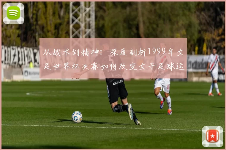 从战术到精神:深度剖析1999年女足世界杯决赛如何改变女子足球运动
