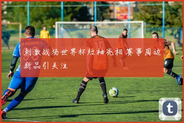 刺激战场世界杯短袖亮相 赛事周边新品引关注