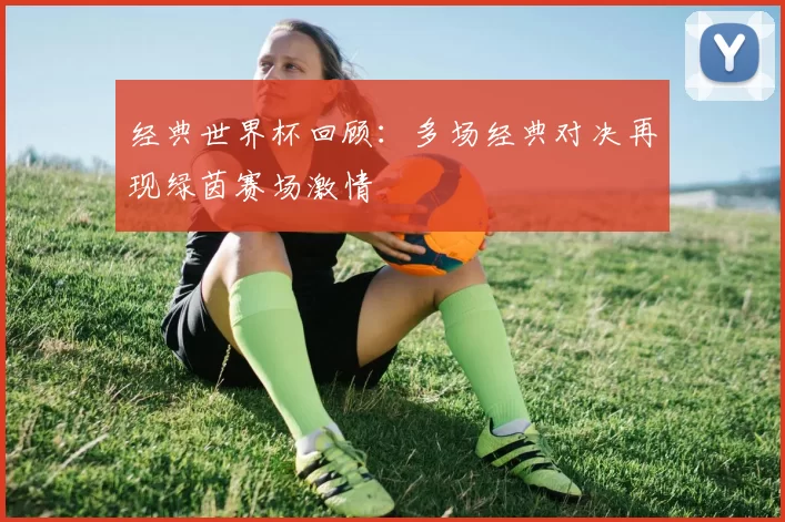 经典世界杯回顾：多场经典对决再现绿茵赛场激情