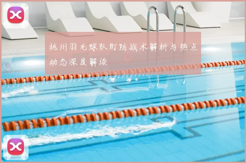 杭州羽毛球队盯防战术解析与热点动态深度解读