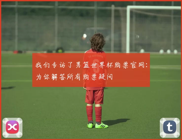 我们专访了男篮世界杯购票官网:为你解答所有购票疑问