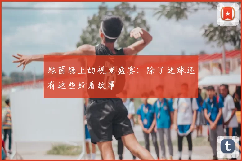绿茵场上的视觉盛宴：除了进球还有这些好看故事