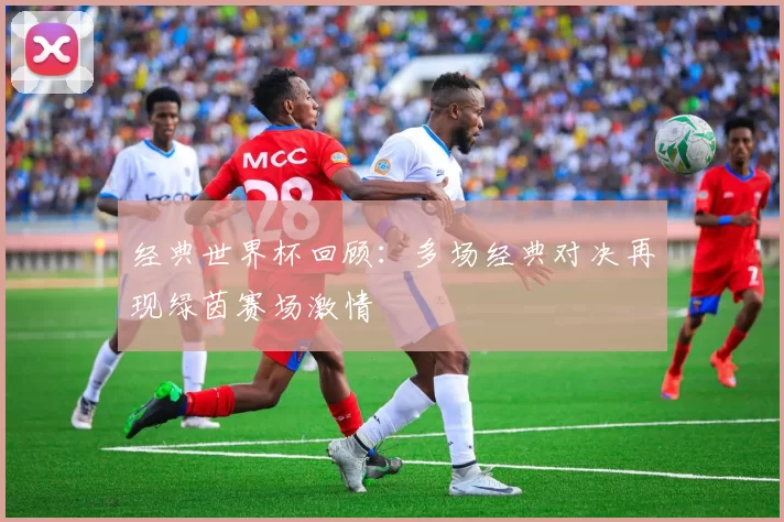 经典世界杯回顾：多场经典对决再现绿茵赛场激情