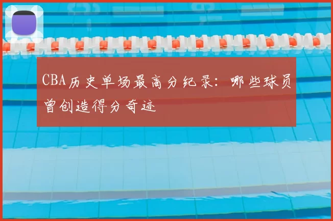 CBA历史单场最高分纪录:哪些球员曾创造得分奇迹