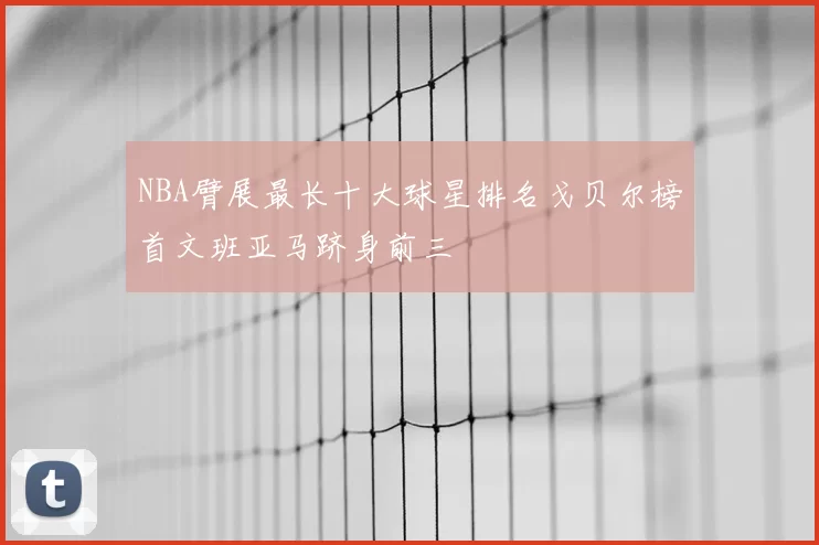NBA臂展最长十大球星排名戈贝尔榜首文班亚马跻身前三