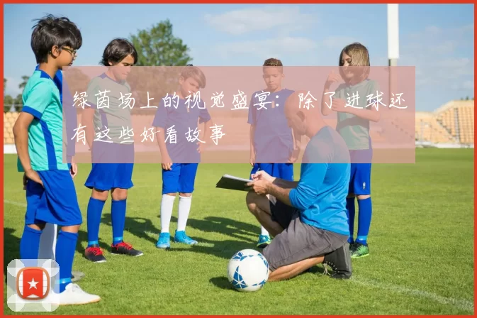 绿茵场上的视觉盛宴：除了进球还有这些好看故事