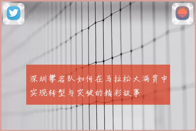 深圳攀岩队如何在马拉松大满贯中实现转型与突破的精彩故事