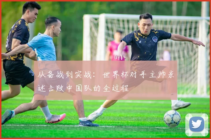 从备战到实战：世界杯对手主帅亲述击败中国队的全过程