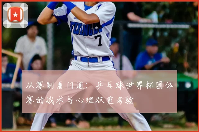 从赛制看门道：乒乓球世界杯团体赛的战术与心理双重考验