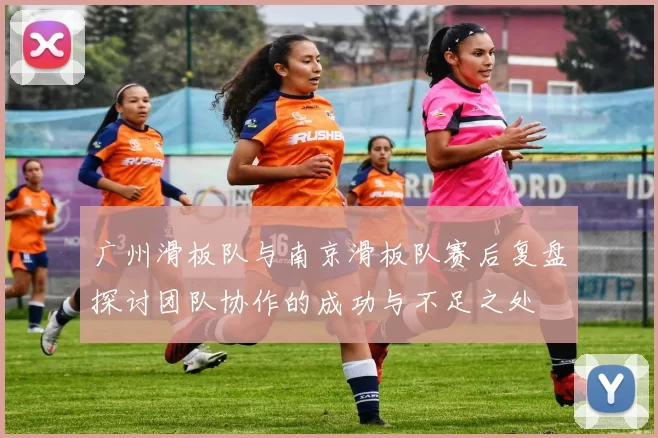 广州滑板队与南京滑板队赛后复盘探讨团队协作的成功与不足之处