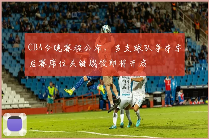 CBA今晚赛程公布，多支球队争夺季后赛席位关键战役即将开启