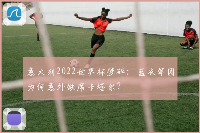 意大利2022世界杯梦碎:蓝衣军团为何意外缺席卡塔尔?