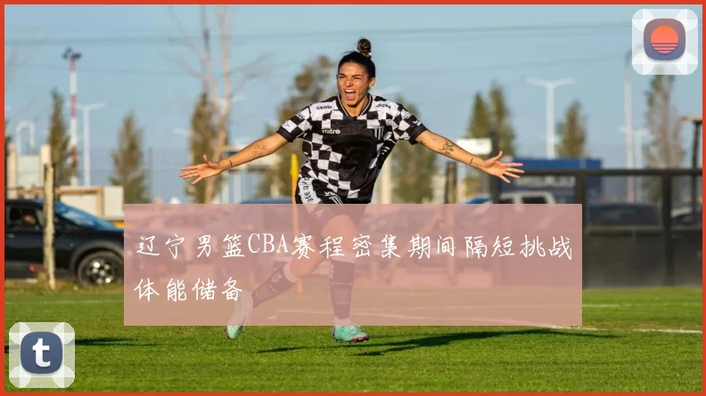 辽宁男篮CBA赛程密集期间隔短挑战体能储备