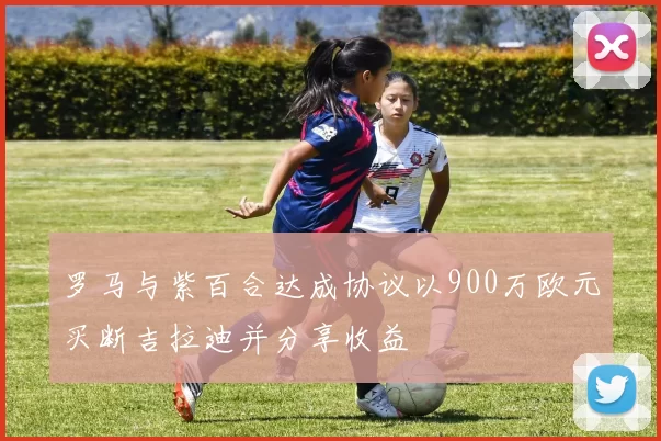 罗马与紫百合达成协议以900万欧元买断吉拉迪并分享收益