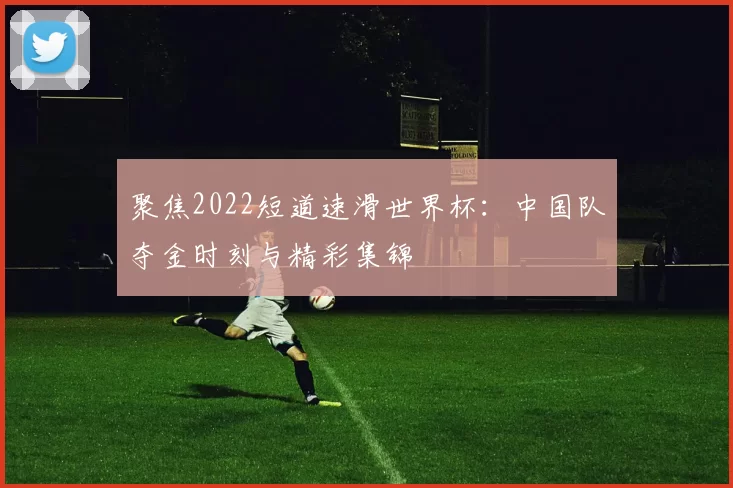 聚焦2022短道速滑世界杯：中国队夺金时刻与精彩集锦