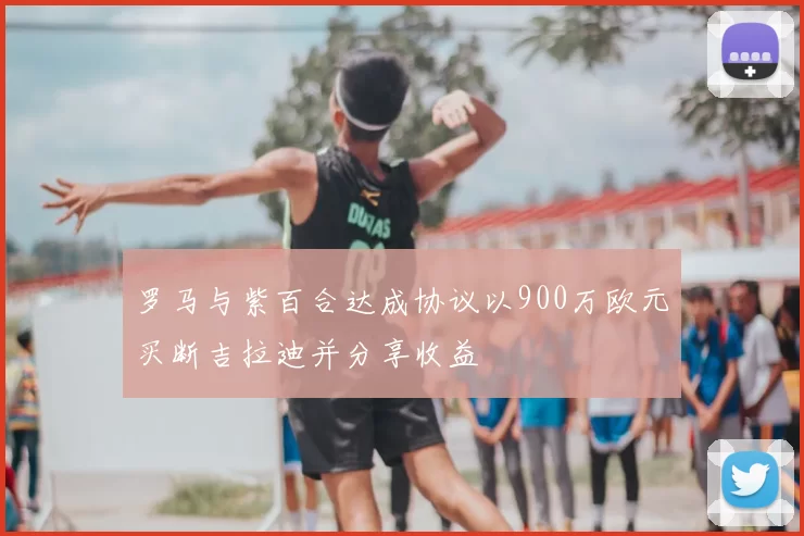 罗马与紫百合达成协议以900万欧元买断吉拉迪并分享收益