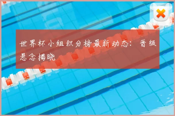世界杯小组积分榜最新动态：晋级悬念揭晓