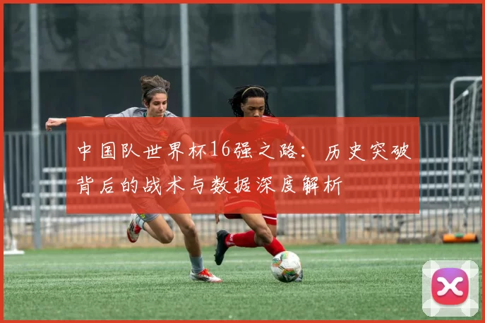 中国队世界杯16强之路:历史突破背后的战术与数据深度解析