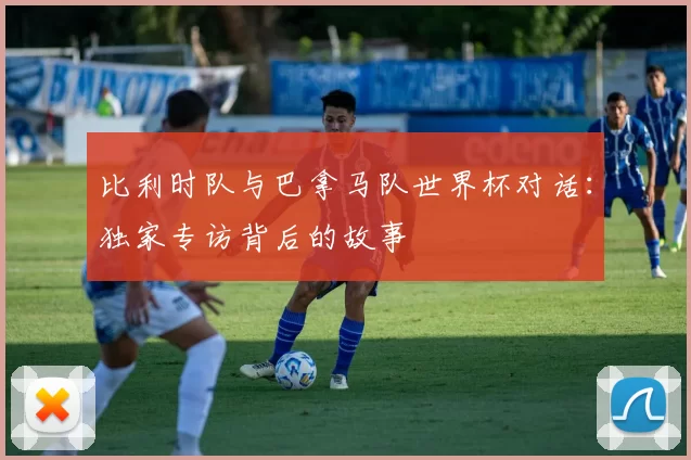比利时队与巴拿马队世界杯对话：独家专访背后的故事