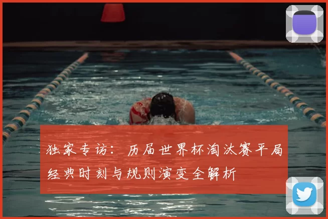 独家专访：历届世界杯淘汰赛平局经典时刻与规则演变全解析
