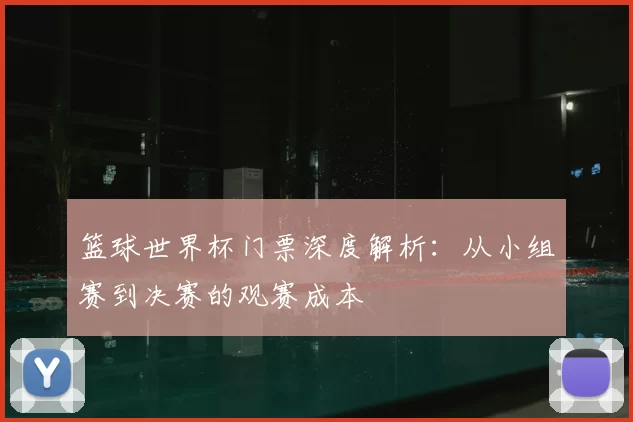 篮球世界杯门票深度解析:从小组赛到决赛的观赛成本