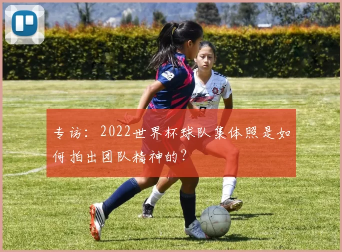 专访:2022世界杯球队集体照是如何拍出团队精神的?
