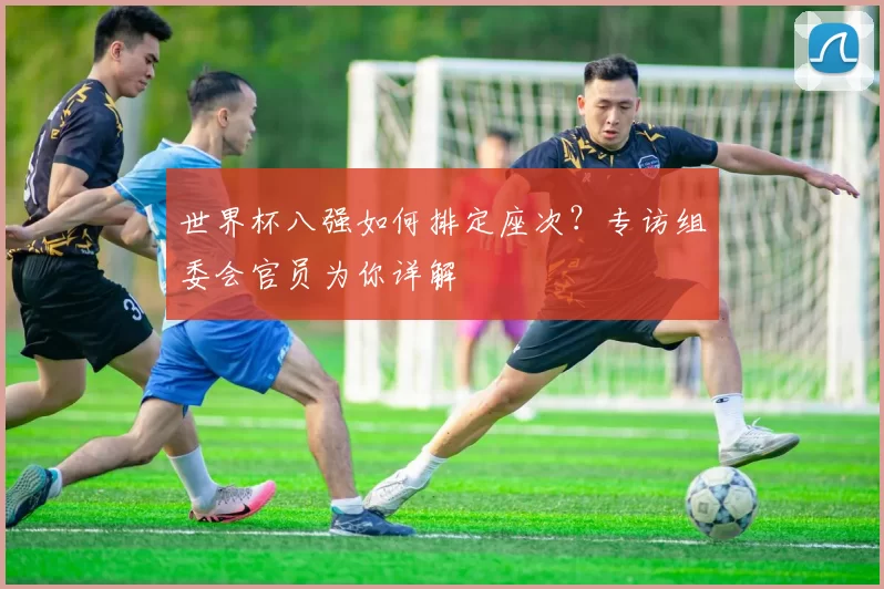 世界杯八强如何排定座次?专访组委会官员为你详解