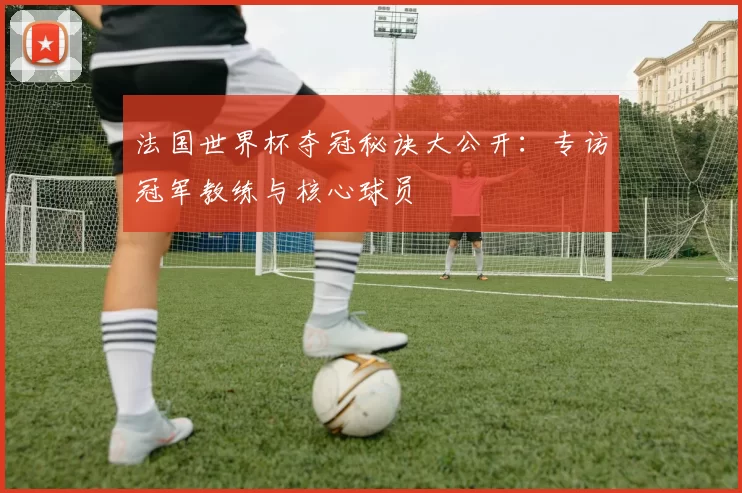 法国世界杯夺冠秘诀大公开：专访冠军教练与核心球员