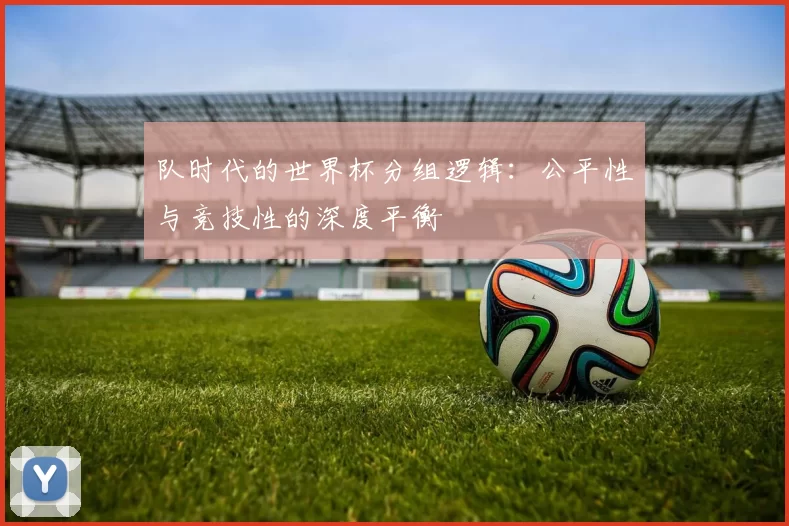 队时代的世界杯分组逻辑：公平性与竞技性的深度平衡