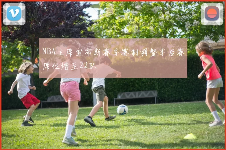 NBA主席宣布新赛季赛制调整季后赛席位增至22队
