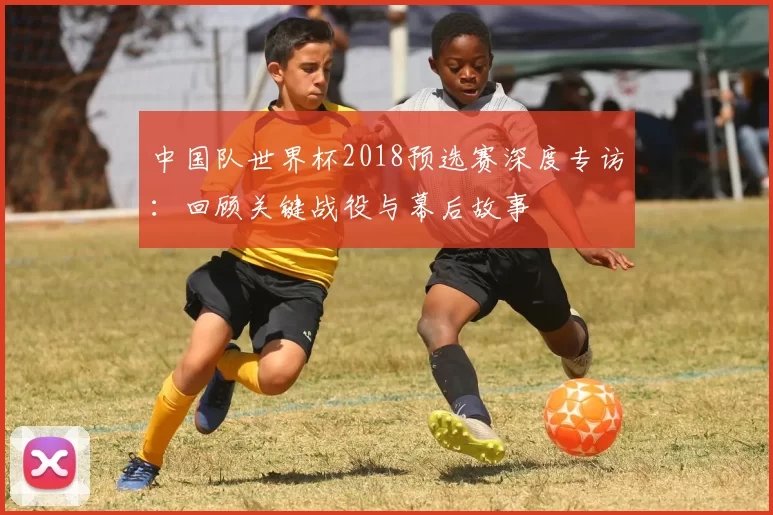 中国队世界杯2018预选赛深度专访:回顾关键战役与幕后故事